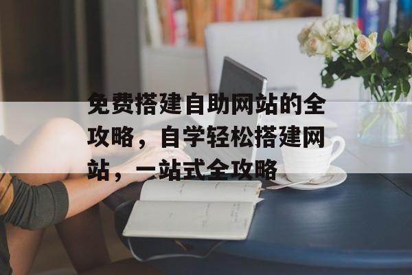 免费搭建自助网站的全攻略,自学轻松搭建网站,一站式全攻略 免费搭建自助网站的全攻略,自学轻松搭建网站,一站式全攻略