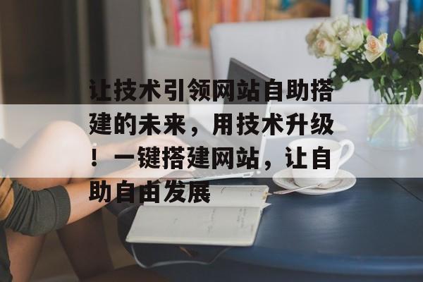 让技术引领网站自助搭建的未来,用技术升级!一键搭建网站,让自助自由发展 让技术引领网站自助搭建的未来,用技术升级!一键搭建网站,让自助自由发展