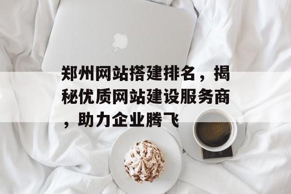 郑州网站搭建排名,揭秘优质网站建设服务商,助力企业腾飞 郑州网站搭建排名,揭秘优质网站建设服务商,助力企业腾飞