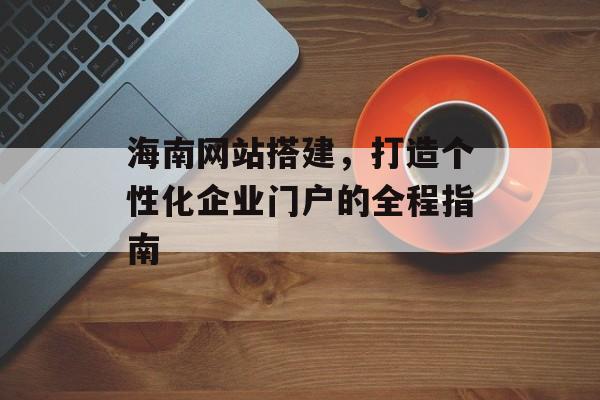 海南网站搭建，打造个性化企业门户的全程指南