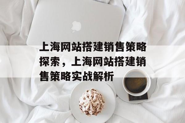 上海网站搭建销售策略探索,上海网站搭建销售策略实战解析 上海网站搭建销售策略探索,上海网站搭建销售策略实战解析