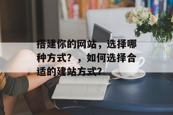 搭建你的网站,选择哪种方式?,如何选择合适的建站方式? 搭建你的网站,选择哪种方式?,如何选择合适的建站方式?