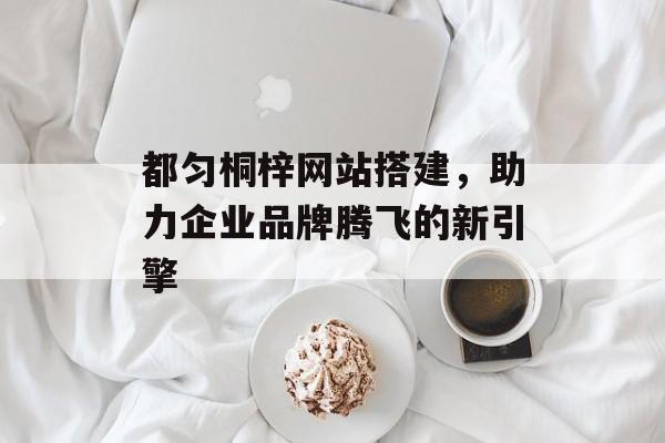 都匀桐梓网站搭建,助力企业品牌腾飞的新引擎 都匀桐梓网站搭建,助力企业品牌腾飞的新引擎