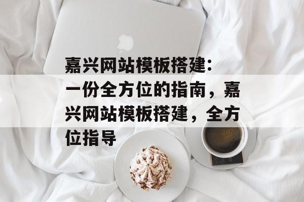 嘉兴网站模板搭建: 一份全方位的指南,嘉兴网站模板搭建,全方位指导 嘉兴网站模板搭建: 一份全方位的指南,嘉兴网站模板搭建,全方位指导