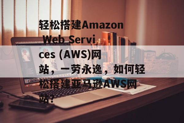 轻松搭建Amazon Web Services (AWS)网站,一劳永逸,如何轻松搭建亚马逊AWS网站? 轻松搭建Amazon Web Services (AWS)网站,一劳永逸,如何轻松搭建亚马逊AWS网站?