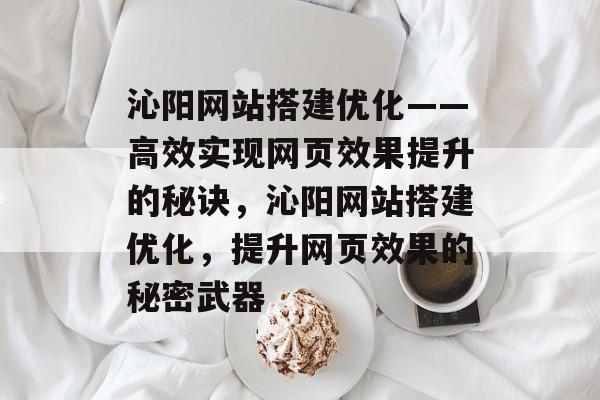 沁阳网站搭建优化——高效实现网页效果提升的秘诀,沁阳网站搭建优化,提升网页效果的秘密武器 沁阳网站搭建优化——高效实现网页效果提升的秘诀,沁阳网站搭建优化,提升网页效果的秘密武器