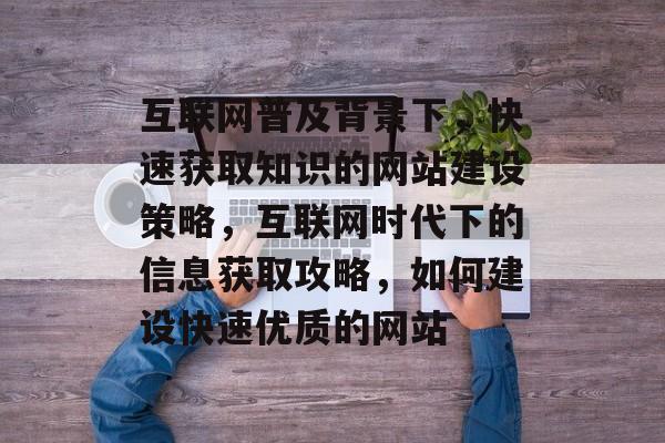 互联网普及背景下，快速获取知识的网站建设策略，互联网时代下的信息获取攻略，如何建设快速优质的网站