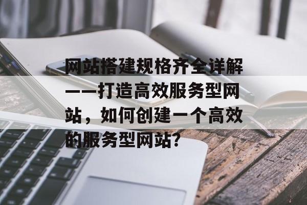 网站搭建规格齐全详解——打造高效服务型网站,如何创建一个高效的服务型网站? 网站搭建规格齐全详解——打造高效服务型网站,如何创建一个高效的服务型网站?
