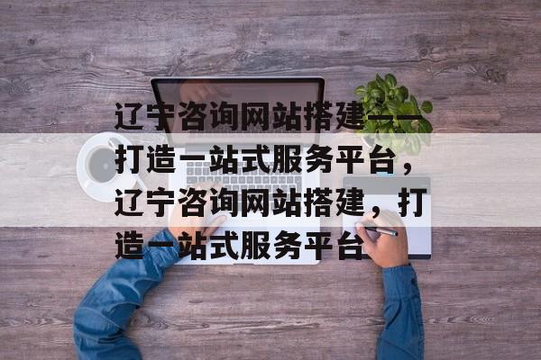 辽宁咨询网站搭建——打造一站式服务平台，辽宁咨询网站搭建，打造一站式服务平台