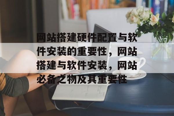 网站搭建硬件配置与软件安装的重要性,网站搭建与软件安装,网站必备之物及其重要性 网站搭建硬件配置与软件安装的重要性,网站搭建与软件安装,网站必备之物及其重要性