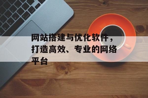 网站搭建与优化软件,打造高效、专业的网络平台 网站搭建与优化软件,打造高效、专业的网络平台