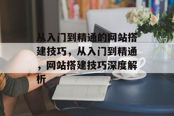 从入门到精通的网站搭建技巧,从入门到精通,网站搭建技巧深度解析 从入门到精通的网站搭建技巧,从入门到精通,网站搭建技巧深度解析