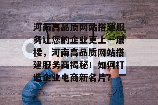 河南高品质网站搭建服务让您的企业更上一层楼，河南高品质网站搭建服务商揭秘！如何打造企业电商新名片?