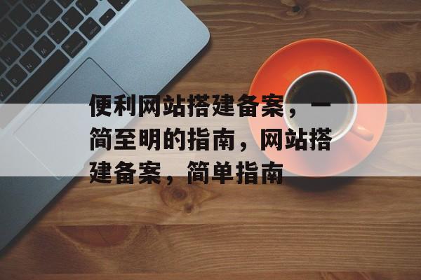 便利网站搭建备案,一简至明的指南,网站搭建备案,简单指南 便利网站搭建备案,一简至明的指南,网站搭建备案,简单指南