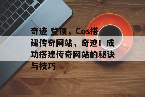 奇迹 登顶,Cos搭建传奇网站,奇迹!成功搭建传奇网站的秘诀与技巧 奇迹 登顶,Cos搭建传奇网站,奇迹!成功搭建传奇网站的秘诀与技巧