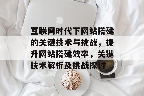 互联网时代下网站搭建的关键技术与挑战,提升网站搭建效率,关键技术解析及挑战探讨 互联网时代下网站搭建的关键技术与挑战,提升网站搭建效率,关键技术解析及挑战探讨