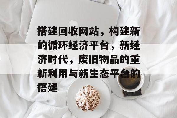 搭建回收网站,构建新的循环经济平台,新经济时代,废旧物品的重新利用与新生态平台的搭建 搭建回收网站,构建新的循环经济平台,新经济时代,废旧物品的重新利用与新生态平台的搭建