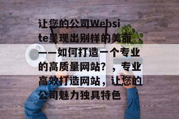 让您的公司Website呈现出别样的美丽——如何打造一个专业的高质量网站?,专业高效打造网站,让您的公司魅力独具特色 让您的公司Website呈现出别样的美丽——如何打造一个专业的高质量网站?,专业高效打造网站,让您的公司魅力独具特色