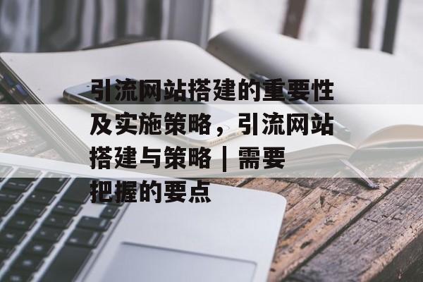 引流网站搭建的重要性及实施策略，引流网站搭建与策略 | 需要把握的要点