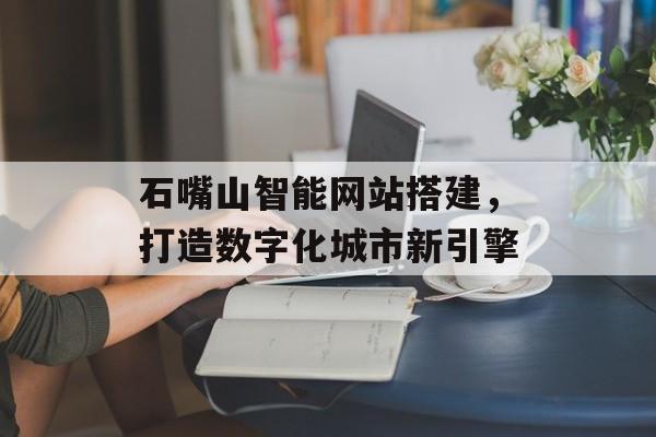 石嘴山智能网站搭建,打造数字化城市新引擎 石嘴山智能网站搭建,打造数字化城市新引擎