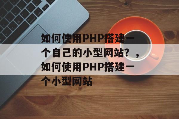 如何使用PHP搭建一个自己的小型网站?,如何使用PHP搭建一个小型网站 如何使用PHP搭建一个自己的小型网站?,如何使用PHP搭建一个小型网站