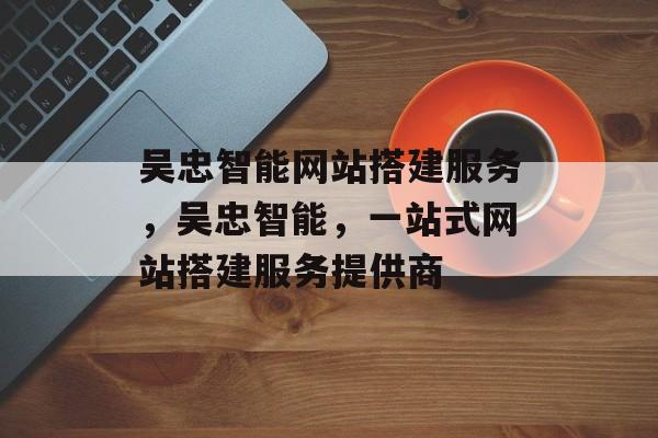 吴忠智能网站搭建服务,吴忠智能,一站式网站搭建服务提供商 吴忠智能网站搭建服务,吴忠智能,一站式网站搭建服务提供商