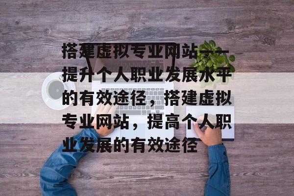 搭建虚拟专业网站——提升个人职业发展水平的有效途径,搭建虚拟专业网站,提高个人职业发展的有效途径 搭建虚拟专业网站——提升个人职业发展水平的有效途径,搭建虚拟专业网站,提高个人职业发展的有效途径