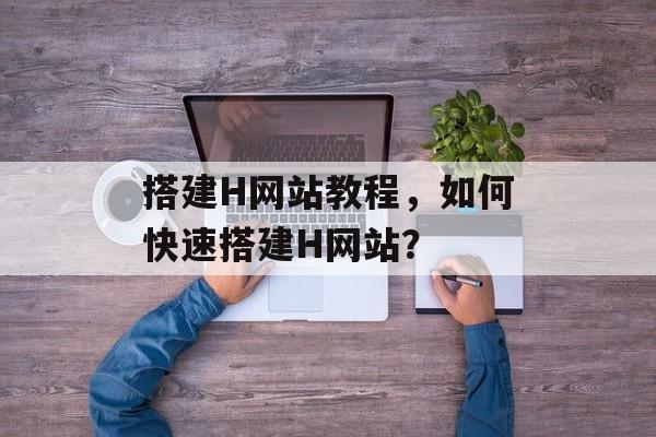 搭建H网站教程,如何快速搭建H网站? 搭建H网站教程,如何快速搭建H网站?