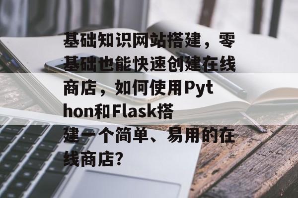 基础知识网站搭建，零基础也能快速创建在线商店，如何使用Python和Flask搭建一个简单、易用的在线商店？