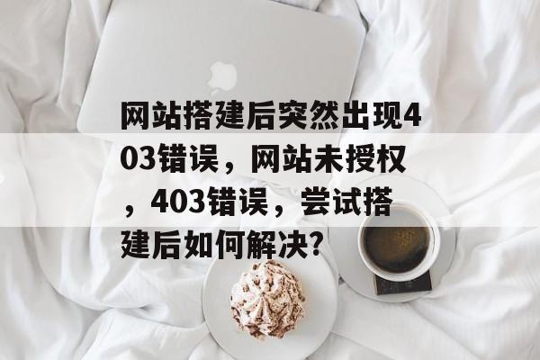 网站搭建后突然出现403错误,网站未授权,403错误,尝试搭建后如何解决? 网站搭建后突然出现403错误,网站未授权,403错误,尝试搭建后如何解决?