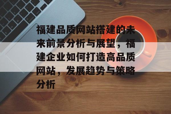 福建品质网站搭建的未来前景分析与展望,福建企业如何打造高品质网站,发展趋势与策略分析 福建品质网站搭建的未来前景分析与展望,福建企业如何打造高品质网站,发展趋势与策略分析