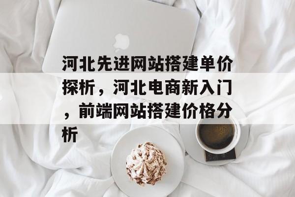 河北先进网站搭建单价探析，河北电商新入门，前端网站搭建价格分析