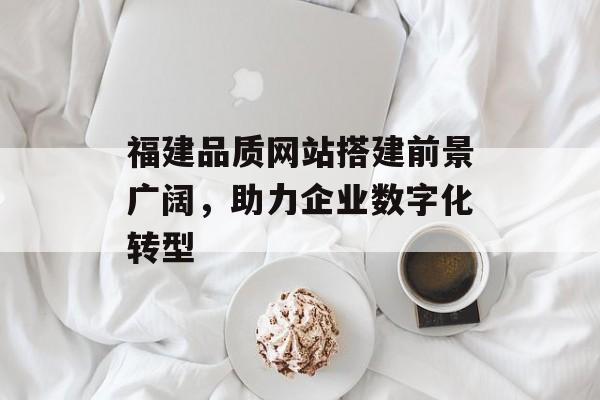 福建品质网站搭建前景广阔，助力企业数字化转型