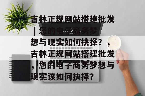 吉林正规网站搭建批发 | 您的电子商务梦想与现实如何抉择?,吉林正规网站搭建批发,您的电子商务梦想与现实该如何抉择? 吉林正规网站搭建批发 | 您的电子商务梦想与现实如何抉择?,吉林正规网站搭建批发,您的电子商务梦想与现实该如何抉择?
