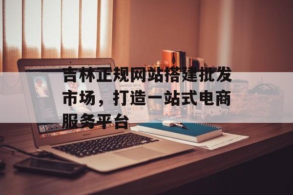 吉林正规网站搭建批发市场,打造一站式电商服务平台 吉林正规网站搭建批发市场,打造一站式电商服务平台