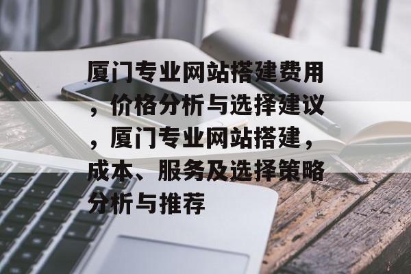 厦门专业网站搭建费用,价格分析与选择建议,厦门专业网站搭建,成本、服务及选择策略分析与推荐 厦门专业网站搭建费用,价格分析与选择建议,厦门专业网站搭建,成本、服务及选择策略分析与推荐