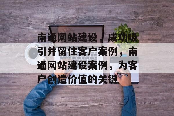 南通网站建设,成功吸引并留住客户案例,南通网站建设案例,为客户创造价值的关键 南通网站建设,成功吸引并留住客户案例,南通网站建设案例,为客户创造价值的关键