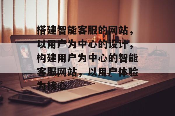 搭建智能客服的网站，以用户为中心的设计，构建用户为中心的智能客服网站，以用户体验为核心