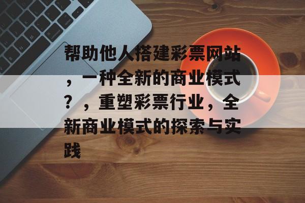 帮助他人搭建彩票网站,一种全新的商业模式?,重塑彩票行业,全新商业模式的探索与实践 帮助他人搭建彩票网站,一种全新的商业模式?,重塑彩票行业,全新商业模式的探索与实践