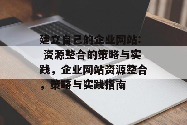 建立自己的企业网站: 资源整合的策略与实践,企业网站资源整合,策略与实践指南 建立自己的企业网站: 资源整合的策略与实践,企业网站资源整合,策略与实践指南