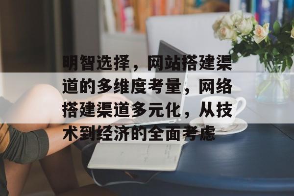 明智选择,网站搭建渠道的多维度考量,网络搭建渠道多元化,从技术到经济的全面考虑 明智选择,网站搭建渠道的多维度考量,网络搭建渠道多元化,从技术到经济的全面考虑