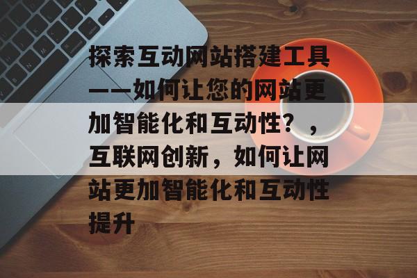 探索互动网站搭建工具——如何让您的网站更加智能化和互动性?,互联网创新,如何让网站更加智能化和互动性提升 探索互动网站搭建工具——如何让您的网站更加智能化和互动性?,互联网创新,如何让网站更加智能化和互动性提升