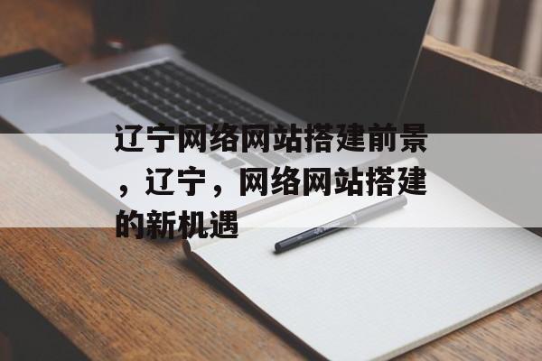 辽宁网络网站搭建前景,辽宁,网络网站搭建的新机遇 辽宁网络网站搭建前景,辽宁,网络网站搭建的新机遇