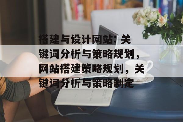 搭建与设计网站: 关键词分析与策略规划,网站搭建策略规划,关键词分析与策略制定 搭建与设计网站: 关键词分析与策略规划,网站搭建策略规划,关键词分析与策略制定