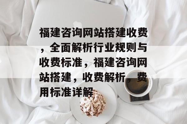 福建咨询网站搭建收费，全面解析行业规则与收费标准，福建咨询网站搭建，收费解析，费用标准详解