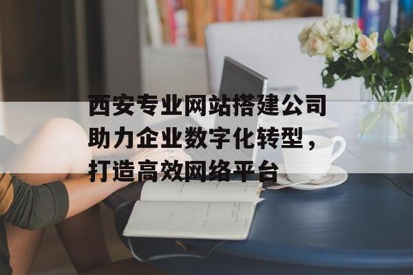 西安专业网站搭建公司助力企业数字化转型,打造高效网络平台 西安专业网站搭建公司助力企业数字化转型,打造高效网络平台