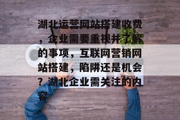 湖北运营网站搭建收费，企业需要重视并了解的事项，互联网营销网站搭建，陷阱还是机会？湖北企业需关注的内容