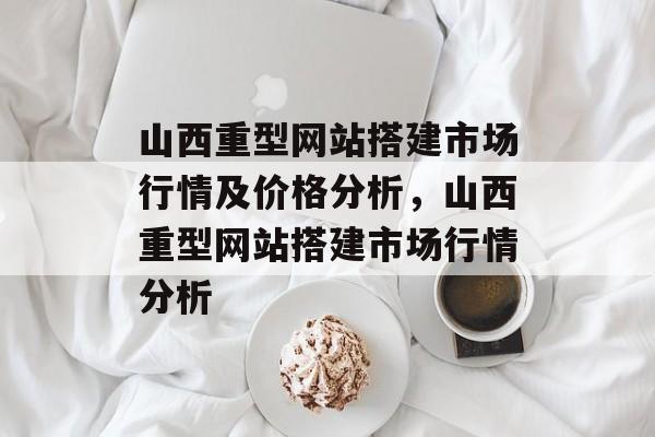 山西重型网站搭建市场行情及价格分析,山西重型网站搭建市场行情分析 山西重型网站搭建市场行情及价格分析,山西重型网站搭建市场行情分析