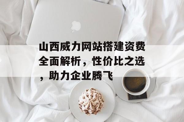 山西威力网站搭建资费全面解析，性价比之选，助力企业腾飞