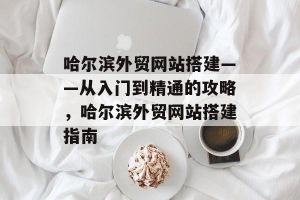 哈尔滨外贸网站搭建——从入门到精通的攻略,哈尔滨外贸网站搭建指南 哈尔滨外贸网站搭建——从入门到精通的攻略,哈尔滨外贸网站搭建指南